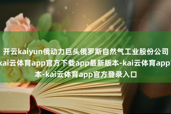 开云kaiyun俄动力巨头俄罗斯自然气工业股份公司发表声明称-kai云体育app官方下载app最新版本-kai云体育app官方登录入口